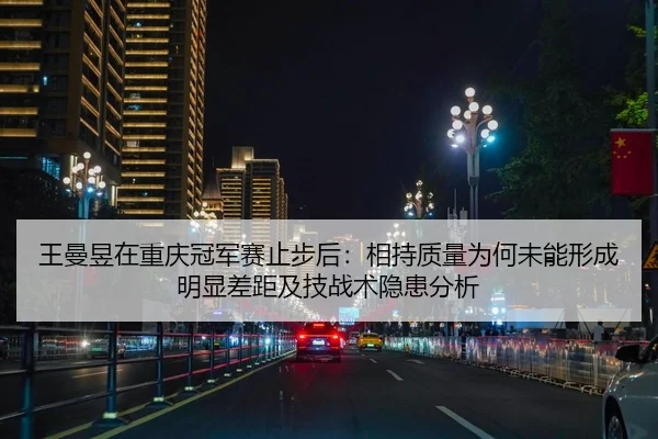 王曼昱在重庆冠军赛止步后：相持质量为何未能形成明显差距及技战术隐患分析