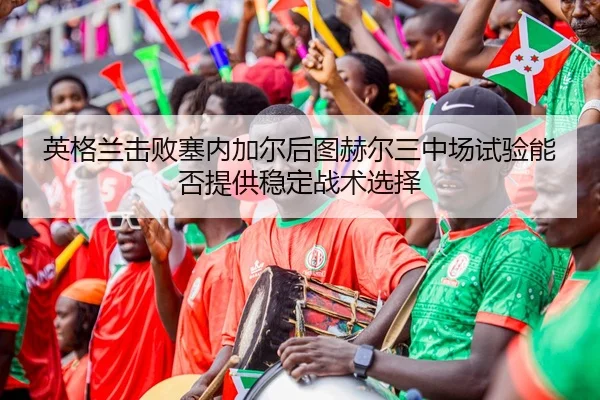 英格兰击败塞内加尔后图赫尔三中场试验能否提供稳定战术选择
