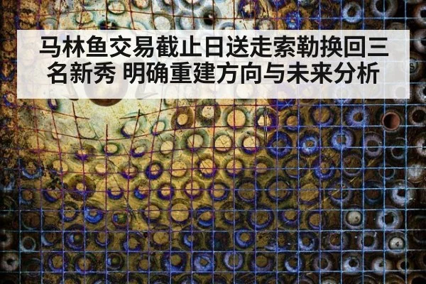 马林鱼交易截止日送走索勒换回三名新秀 明确重建方向与未来分析